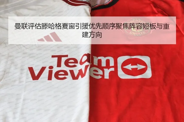 曼联评估滕哈格夏窗引援优先顺序聚焦阵容短板与重建方向