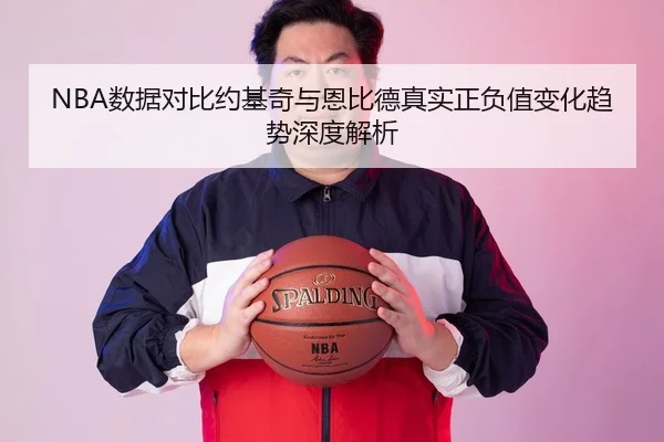 NBA数据对比约基奇与恩比德真实正负值变化趋势深度解析