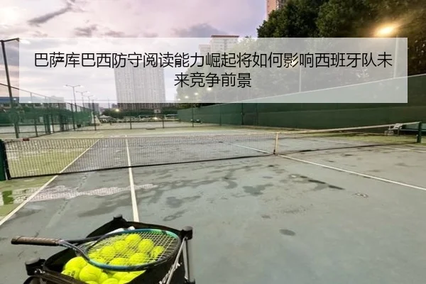 巴萨库巴西防守阅读能力崛起将如何影响西班牙队未来竞争前景
