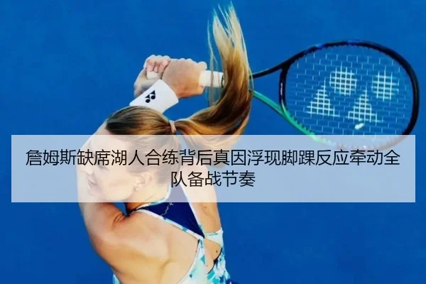 詹姆斯缺席湖人合练背后真因浮现脚踝反应牵动全队备战节奏